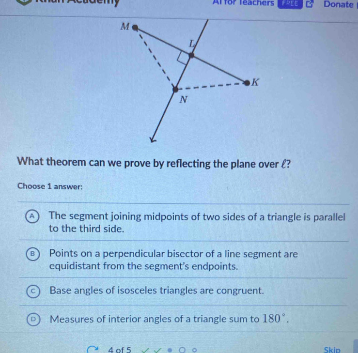 Al for leachers FREE Donate
What theorem can we prove by reflecting the plane over ?
Choose 1 answer:
A The segment joining midpoints of two sides of a triangle is parallel
to the third side.
Points on a perpendicular bisector of a line segment are
equidistant from the segment's endpoints.
Base angles of isosceles triangles are congruent.
Measures of interior angles of a triangle sum to 180°. 
4 of 5 Skip