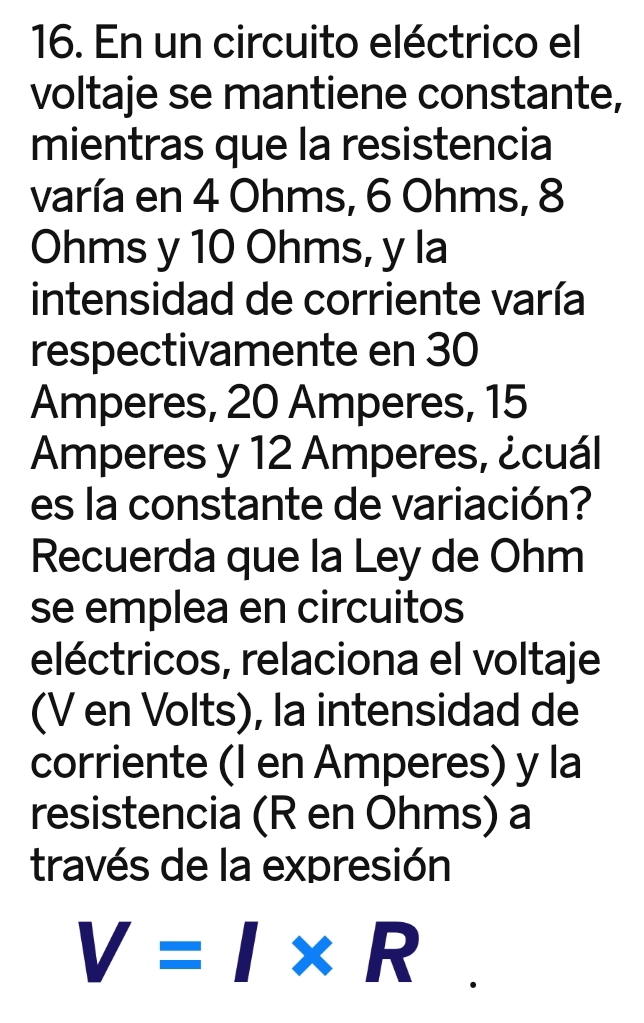 En un circuito eléctrico el 
voltaje se mantiene constante, 
mientras que la resistencia 
varía en 4 Ohms, 6 Ohms, 8
Ohms y 10 Ohms, y la 
intensidad de corriente varía 
respectivamente en 30
Amperes, 20 Amperes, 15
Amperes y 12 Amperes, ¿cuál 
es la constante de variación? 
Recuerda que la Ley de Ohm
se emplea en circuitos 
eléctricos, relaciona el voltaje 
(V en Volts), la intensidad de 
corriente (I en Amperes) y la 
resistencia (R en Ohms) a 
través de la expresión
V=I* R.