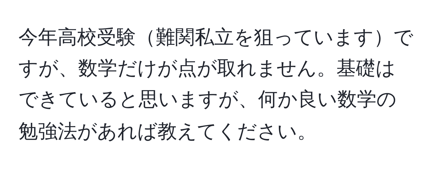 今年高校受験難関私立を狙っていますですが、数学だけが点が取れません。基礎はできていると思いますが、何か良い数学の勉強法があれば教えてください。