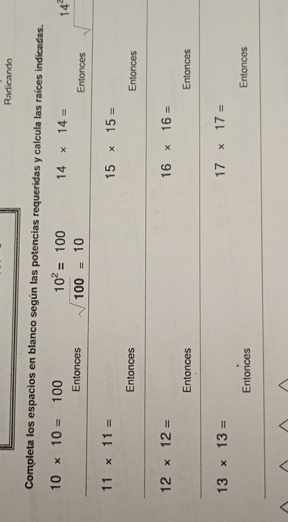 Radicando 
Completa los espacios en blanco según las potencias requeridas y calcula las raíces indicadas.
10* 10=100
10^2=100 14* 14=
14^2
Entonces sqrt(100)=10 Entonces sqrt()
11* 11=
15* 15=
Entonces Entonces
12* 12=
16* 16=
Entonces Entonces
13* 13=
17* 17=
Entonces Entonces