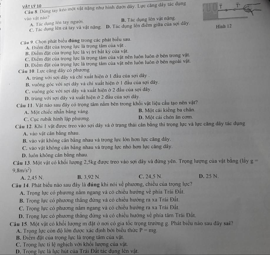 Vật lý 10
Câu 8. Dùng tay kéo một vật nặng như hình dưới dây. Lực căng dây tác dụng
vào vật nào?
A. Tác dụng lên tay người. B. Tác dụng lên vật nặng.
C. Tác dụng lên cả tay và vật nặng. D. Tác dụng lên điểm giữa của sợi dây.
Câu 9. Chọn phát biểu đúng trong các phát biểu sau.
A. Điểm đặt của trọng lực là trọng tâm của vật .
B. Điểm đặt của trọng lực là vị trí bắt kỳ của vật.
C. Điểm đặt của trọng lực là trọng tâm của vật nên luôn luôn ở bên trong vật.
D. Điểm đặt của trọng lực là trọng tâm của vật nên luôn luôn ở bên ngoài vật.
Câu 10. Lực căng dây có phương
A. trùng với sợi dây và chỉ xuất hiện ở 1 đầu của sợi dây .
B. vuông góc với sợi dây và chỉ xuất hiện ở 1 đầu của sợi dây.
C. vuông góc với sợi dây và xuất hiện ở 2 đầu của sợi dây.
D. trùng với sợi dây và xuất hiện ở 2 đầu của sợi dây.
Câu 11. Vật nào sau đây có trọng tâm nằm bên trong khối vật liệu cấu tạo nên vật?
A. Một chiếc nhẫn bằng vàng. B. Một cái kiềng ba chân.
C. Cục rubik hình lập phương. D. Một cái chén ăn cơm.
Câu 12. Khi 1 vật được treo vào sợi dây và ở trạng thái cân bằng thì trọng lực và lực căng dây tác dụng
A. vào vật cân bằng nhau.
B. vào vật không cân bằng nhau và trọng lực lớn hơn lực căng dây.
C. vào vật không cân bằng nhau và trọng lực nhỏ hơn lực căng dây.
D. luôn không cân bằng nhau.
Câu 13. Một vật có khối lượng 2,5kg được treo vào sợi dây và đứng yên. Trọng lượng của vật bằng (lầy g=
9,8m/s^2)
A. 2,45 N. B. 3,92 N. C. 24,5 N. D. 25 N.
Câu 14. Phát biểu nào sau đây là đúng khi nói về phương, chiều của trọng lực?
A. Trọng lực có phương nằm ngang và có chiều hướng về phía Trái Đất.
B. Trọng lực có phương thắng đứng và có chiều hướng ra xa Trái Đất.
C. Trọng lực có phương nằm ngang và có chiều hướng ra xa Trái Đất.
D. Trọng lực có phương thẳng đứng và có chiều hướng về phía tâm Trái Đất.
Câu 15. Một vật có khối lượng m đặt ở nơi có gia tốc trọng trường g. Phát biểu nào sau đây sai?
A. Trọng lực còn độ lớn được xác định bới biểu thức P=mg.
B. Điểm đặt của trọng lực là trọng tâm của vật.
C. Trọng lực tỉ lệ nghịch với khổi lượng của vật.
D. Trọng lực là lực hút của Trái Đất tác dụng lên vật.