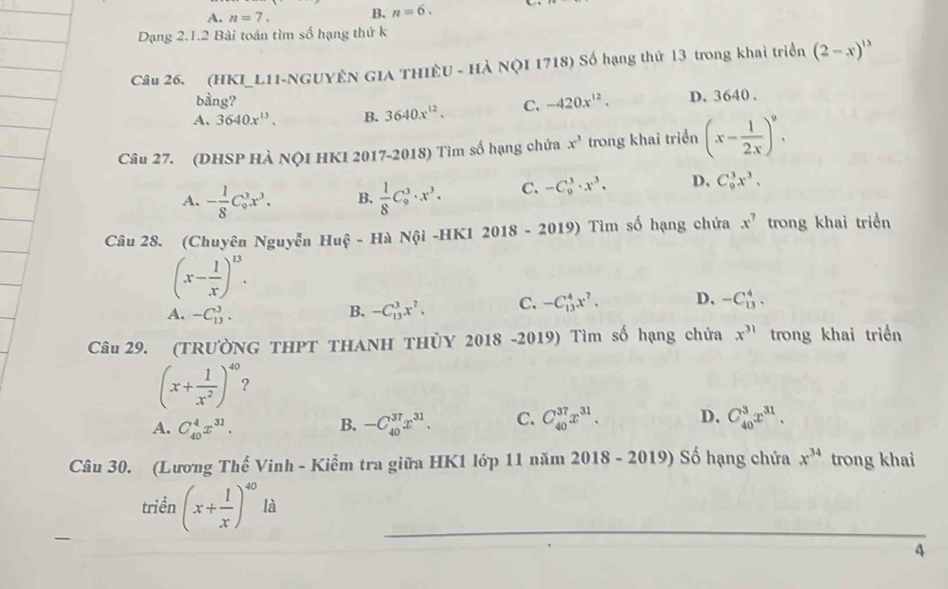 A. n=7.
B. n=6.
Dạng 2.1.2 Bài toán tìm số hạng thứ k
Câu 26. (HKI_L1I-NGUYÊN GIA THIÊU - HÀ NộI 1718) Số hạng thứ 13 trong khai triển (2-x)^15
bàng?
A. 3640x^(13). B. 3640x^(12). C. -420x^(12). D. 3640 .
Câu 27. (DHSP HÀ NộI HKI 2017-2018) Tìm số hạng chứa x^3 trong khai triển (x- 1/2x )^9.
A. - 1/8 C_9^(3x^3). B.  1/8 C_0^(3· x^3). C. -C_9^(3· x^3)· D、 C_9^(3x^3),
Câu 28. (Chuyên Nguyễn Huệ - Hà Nội -HK1 2018 - 2 019) Tìm số hạng chứa x^7 trong khai triển
(x- 1/x )^13.
A. -C_(13)^3. B. -C_(13)^3x^7. C. -C_(13)^4x^7. D. -C_(13)^4.
Câu 29. (TRƯờNG THPT THANH THỦY 2018 -2019) Tìm số hạng chứa x^(31) trong khai triền
(x+ 1/x^2 )^40 2
A. C_(40)^4x^(31). -C_(40)^(37)x^(31). C. C_(40)^(37)x^(31). D. C_(40)^3x^(31).
B.
Câu 30. (Lương Thế Vinh - Kiểm tra giữa HK1 lớp 11 năm 2018 - 2019) Số hạng chứa x^(34) trong khai
triền (x+ 1/x )^40 là
4