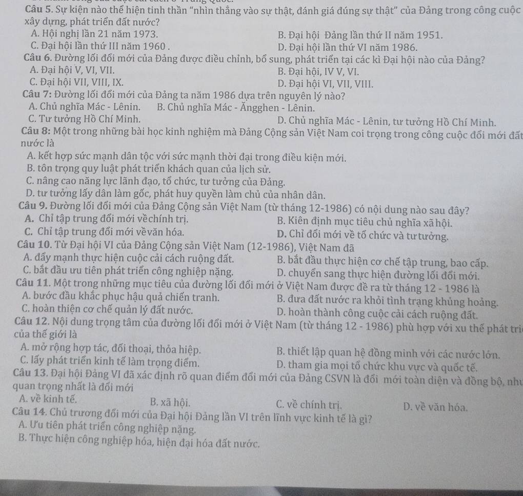 Sự kiện nào thể hiện tinh thần “nhìn thẳng vào sự thật, đánh giá đúng sự thật” của Đảng trong công cuộc
xây dựng, phát triển đất nước?
A. Hội nghị lần 21 năm 1973. B. Đại hội Đảng lần thứ II năm 1951.
C. Đại hội lần thứ III năm 1960 . D. Đại hội lần thứ VI năm 1986.
Câu 6. Đường lối đổi mới của Đảng được điều chỉnh, bổ sung, phát triển tại các kì Đại hội nào của Đảng?
A. Đại hội V, VI, VII. B. Đại hội, IV V, VI.
C. Đại hội VII, VIII, IX. D. Đại hội VI, VII, VIII.
Câu 7: Đường lối đổi mới của Đảng ta năm 1986 dựa trên nguyên lý nào?
A. Chủ nghĩa Mác - Lênin. B. Chủ nghĩa Mác - Ăngghen - Lênin.
C. Tư tưởng Hồ Chí Minh. D. Chủ nghĩa Mác - Lênin, tư tưởng Hồ Chí Minh.
Câu 8: Một trong những bài học kinh nghiệm mà Đảng Cộng sản Việt Nam coi trọng trong công cuộc đổi mới đất
nước là
A. kết hợp sức mạnh dân tộc với sức mạnh thời đại trong điều kiện mới.
B. tôn trọng quy luật phát triển khách quan của lịch sử.
C. nâng cao năng lực lãnh đạo, tổ chức, tư tưởng của Đảng.
D. tư tưởng lấy dân làm gốc, phát huy quyền làm chủ của nhân dân.
Câu 9. Đường lối đối mới của Đảng Cộng sản Việt Nam (từ tháng 12-1986) có nội dung nào sau đây?
A. Chỉ tập trung đổi mới vềchính trị. B. Kiên định mục tiêu chủ nghĩa xã hội.
C. Chỉ tập trung đổi mới vềvăn hóa. D. Chỉ đổi mới về tổ chức và tư tưởng.
Câu 10. Từ Đại hội VI của Đảng Cộng sản Việt Nam (12-1986), Việt Nam đã
A. đẩy mạnh thực hiện cuộc cải cách ruộng đất. B. bắt đầu thực hiện cơ chế tập trung, bao cấp.
C. bắt đầu ưu tiên phát triển công nghiệp nặng. D. chuyển sang thực hiện đường lối đổi mới.
Câu 11. Một trong những mục tiêu của đường lối đối mới ở Việt Nam được đề ra từ tháng 12 - 1986 là
A. bước đầu khắc phục hậu quả chiến tranh. B. đưa đất nước ra khỏi tình trạng khủng hoảng.
C. hoàn thiện cơ chế quản lý đất nước. D. hoàn thành công cuộc cải cách ruộng đất.
Câu 12. Nội dung trọng tâm của đường lối đổi mới ở Việt Nam (từ tháng 12 - 1986) phù hợp với xu thế phát trì
của thế giới là
A. mở rộng hợp tác, đối thoại, thỏa hiệp.  B. thiết lập quan hệ đồng minh với các nước lớn.
C. lấy phát triển kinh tế làm trọng điểm. D. tham gia mọi tổ chức khu vực và quốc tế.
Câu 13. Đại hội Đảng VI đã xác định rõ quan điểm đổi mới của Đảng CSVN là đổi mới toàn diện và đồng bộ, như
quan trọng nhất là đổi mới
A. về kinh tế. B. xã hội. C. về chính trị. D. về văn hóa.
Câu 14. Chủ trương đối mới của Đại hội Đảng lần VI trên lĩnh vực kinh tế là gì?
A. Ưu tiên phát triển công nghiệp nặng.
B. Thực hiện công nghiệp hóa, hiện đại hóa đất nước.