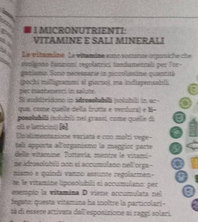 MICRONUTRIENTI: 
VITAMINE E SALI MINERALI 
Le vitaine. Le vitamine sont susionce apuniche che 
avolgono fanmonl regolatrici fandamenali per Tor- 
gatismo. Sono necessarie in goccolissime quantité 
(pechi mifigramnt ef giorno), me indispensabill 
per mantenenci in salute. 
Si euddpvideno in ideasolubii (solubil in ac- 
qua, come quelle della frutta e vendura) e B- 
posolubili (sohubiló nei grassi, come quelle di : 
oli. e latticani) [6) 
Un alimentanione variata e con moltí vege- 
talí apporta all organismo la maggior parte 
delle vitamine. Tuttevía, mentre le vitami- 
me idrosolubió non si accumulano nell orga- 
mismo e quindi vanno assunte regolarmen- a 
de, le vitamine liposolubili si accumalano: per 
esempio la vitamina D viene accumulata nel 8
Ségato; questa vitamina ha inoltre la particolari- 
tà di essere attivata dall esposizione ai raggi solari.