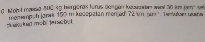 Mobil massa 800 kg bergerak lurus dengan kecepatan awal 36km.jam set 
menempuh jarak 150 m kecepatan menjadi 72 cm.jam^(-1). Tentukan usaha 
dilakukan mobi tersebut.