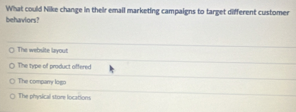 What could Nike change in their email marketing campaigns to target different customer
behaviors?
The website layout
The type of product offered
The company logo
The physical store locations