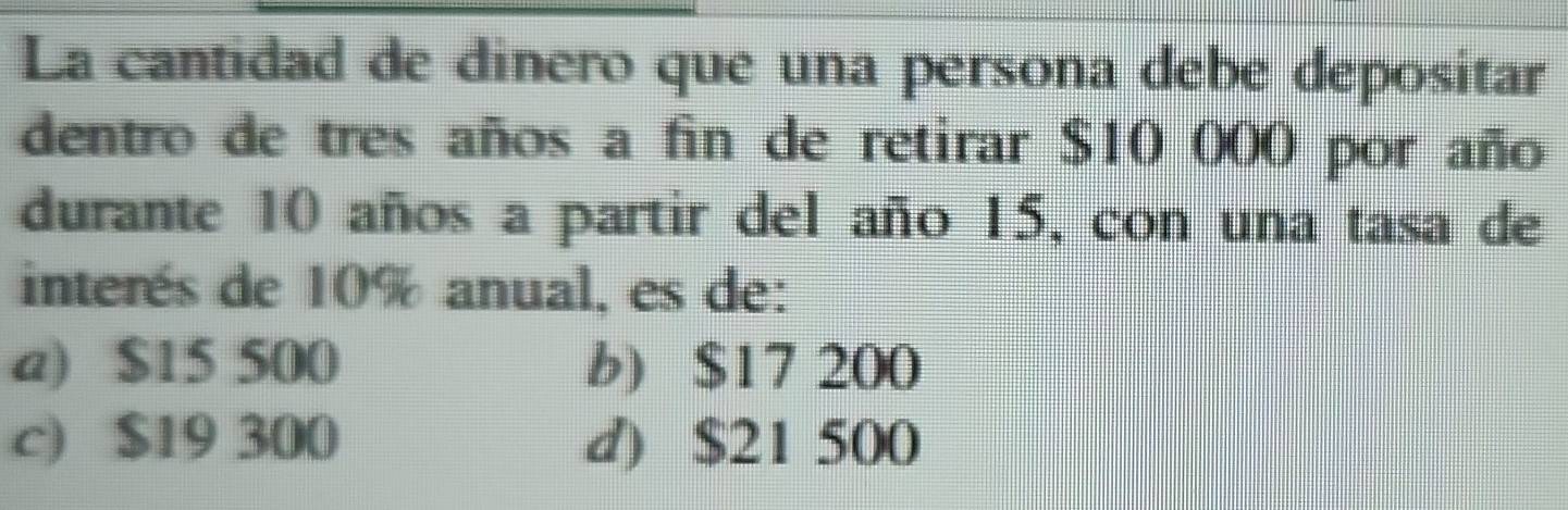 La cantidad de dinero que una persona debe depositar
dentro de tres años a fin de retirar $10 000 por año
durante 10 años a partir del año 15, con una tasa de
interés de 10% anual, es de:
a) $15 500 b) $17 200
c) $19 300 d) $21 500