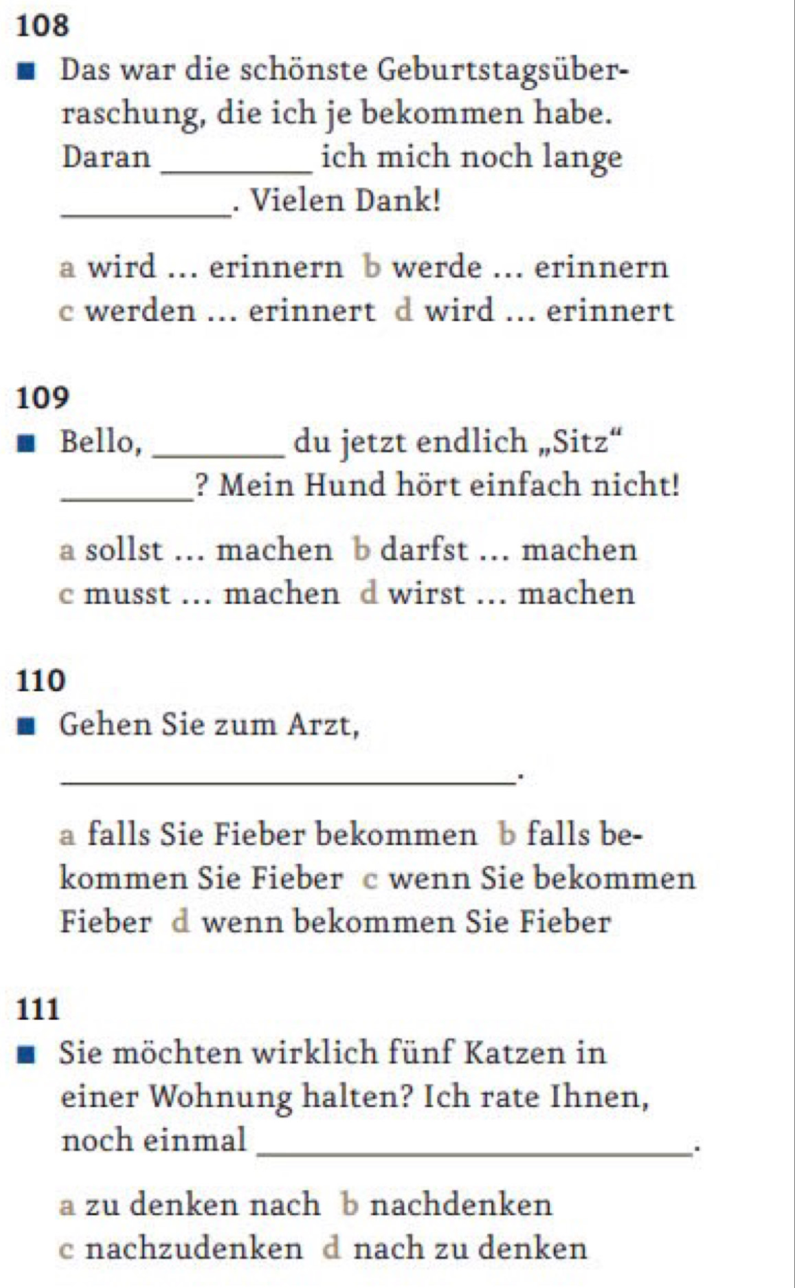 108
Das war die schönste Geburtstagsüber-
raschung, die ich je bekommen habe.
Daran _ich mich noch lange
_. Vielen Dank!
a wird ... erinnern b werde ... erinnern
c werden ... erinnert d wird ... erinnert
109
Bello, _du jetzt endlich „Sitz“
_? Mein Hund hört einfach nicht!
a sollst .. machen b darfst .. machen
c musst ... machen d wirst _.. machen
110
Gehen Sie zum Arzt,
_'
a falls Sie Fieber bekommen b falls be-
kommen Sie Fieber c wenn Sie bekommen
Fieber d wenn bekommen Sie Fieber
111
Sie möchten wirklich fünf Katzen in
einer Wohnung halten? Ich rate Ihnen,
noch einmal_
a zu denken nach b nachdenken
c nachzudenken d nach zu denken