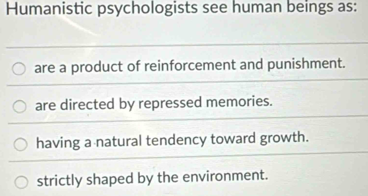 Humanistic psychologists see human beings as:
are a product of reinforcement and punishment.
are directed by repressed memories.
having a natural tendency toward growth.
strictly shaped by the environment.