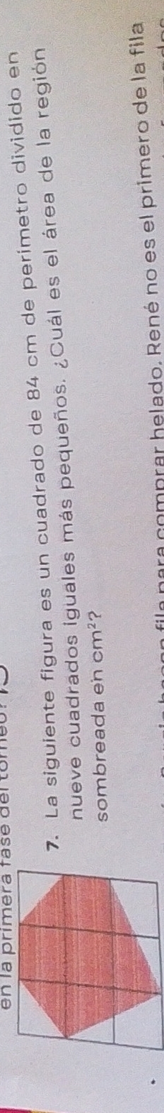 en la primera fase del tomeó 
7. La siguiente figura es un cuadrado de 84 cm de perimetro dividido en 
nueve cuadrados iguales más pequeños. ¿Cuál es el área de la región 
sombreada en cm^2 ? 
fila para comprar helado. René no es el primero de la fila