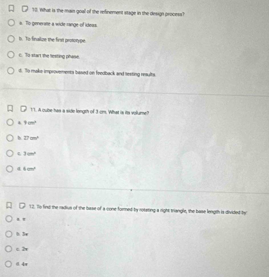 What is the main goal of the refinement stage in the design process?
a. To generate a wide range of ideas.
b. To finalize the first prototype.
c. To start the testing phase.
d. To make improvements based on feedback and testing results.
11. A cube has a side length of 3 cm. What is its volume?
B. 9cm^3
D 27cm^3
c 3cm^3
d. 6cm^3
12. To find the radius of the base of a cone formed by rotating a right triangle, the base length is divided by:
b. 3π
c. 2π
d. 4π