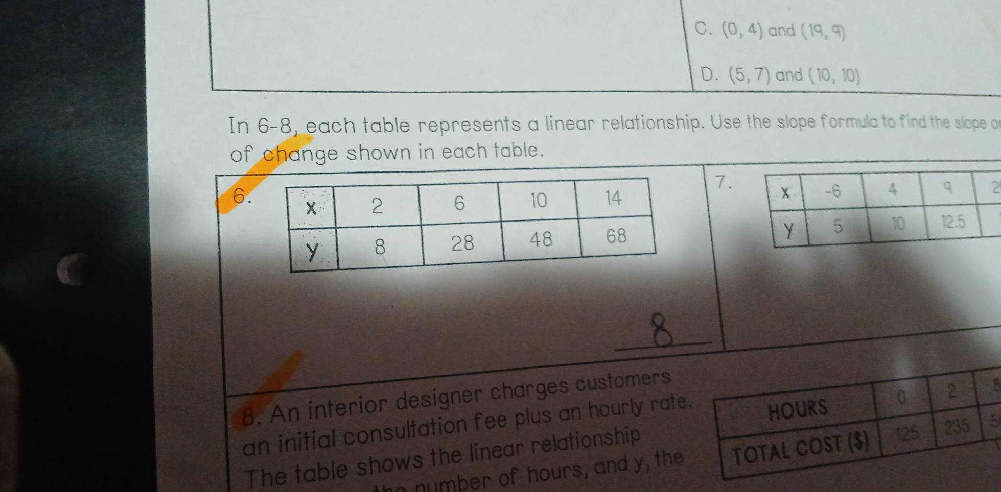 C. (0,4) and (19,9)
D. (5,7) and (10,10)
In 6-8, each table represents a linear relationship. Use the slope formula to find the slope o
of change shown in each table.
7.
6.

_
8. An interior designer charges customers
an initial consultation fee plus an hourly rate
8
The table shows the linear relationship
n number of hours, and y, the