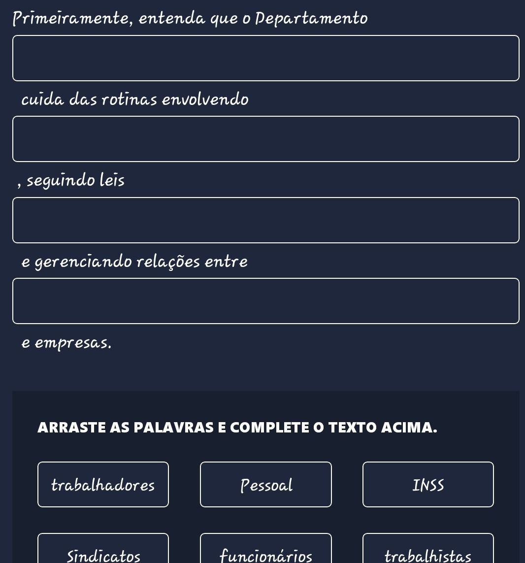 Primeïramente, entenda que o Departamento 
cuída das rotinas envolvendo 
, seguindo leis 
e gerenciando relações entre 
e empresas. 
ARRASTE AS PALAVRAS E COMPLETE O TEXTO ACIMA. 
trabalhadores Pessoal INSS 
Sindicatos funcionários trabalhistas