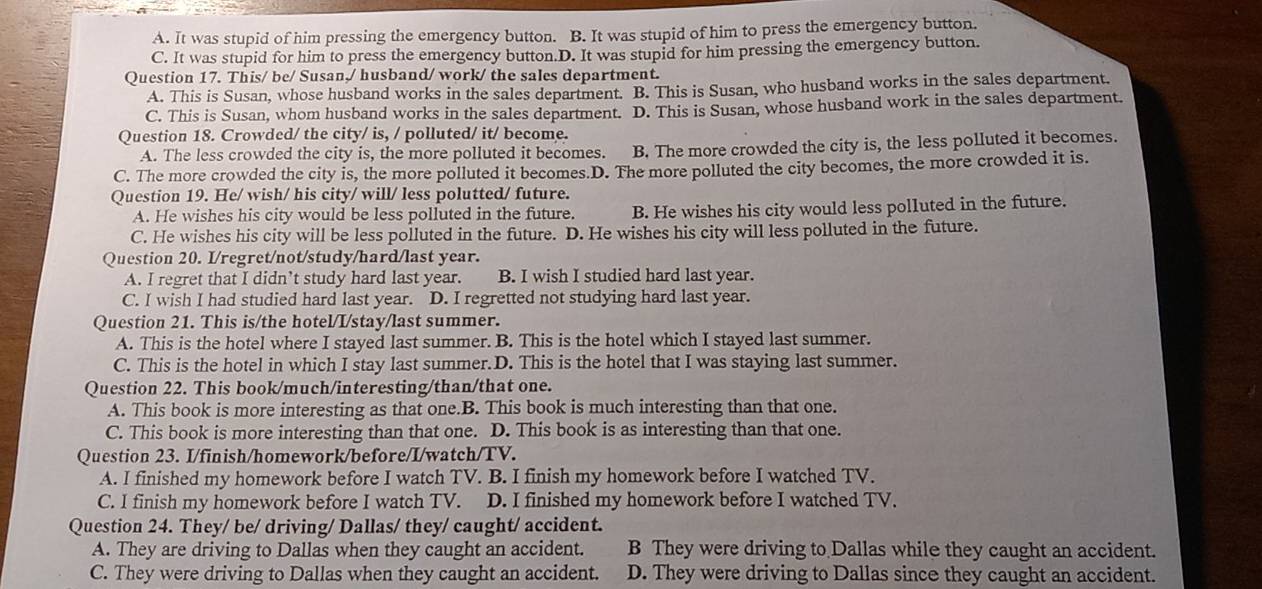 A. It was stupid of him pressing the emergency button. B. It was stupid of him to press the emergency button.
C. It was stupid for him to press the emergency button.D. It was stupid for him pressing the emergency button.
Question 17. This/ be/ Susan,/ husband/ work/ the sales department.
A. This is Susan, whose husband works in the sales department. B. This is Susan, who husband works in the sales department.
C. This is Susan, whom husband works in the sales department. D. This is Susan, whose husband work in the sales department.
Question 18. Crowded/ the city/ is, / polluted/ it/ become.
A. The less crowded the city is, the more polluted it becomes. B. The more crowded the city is, the less polluted it becomes.
C. The more crowded the city is, the more polluted it becomes.D. The more polluted the city becomes, the more crowded it is.
Question 19. He/ wish/ his city/ will/ less polutted/ future.
A. He wishes his city would be less polluted in the future. B. He wishes his city would less polluted in the future.
C. He wishes his city will be less polluted in the future. D. He wishes his city will less polluted in the future.
Question 20. I/regret/not/study/hard/last year.
A. I regret that I didn’t study hard last year. B. I wish I studied hard last year.
C. I wish I had studied hard last year. D. I regretted not studying hard last year.
Question 21. This is/the hotel/I/stay/last summer.
A. This is the hotel where I stayed last summer. B. This is the hotel which I stayed last summer.
C. This is the hotel in which I stay last summer.D. This is the hotel that I was staying last summer.
Question 22. This book/much/interesting/than/that one.
A. This book is more interesting as that one.B. This book is much interesting than that one.
C. This book is more interesting than that one. D. This book is as interesting than that one.
Question 23. I/finish/homework/before/I/watch/TV.
A. I finished my homework before I watch TV. B. I finish my homework before I watched TV.
C. I finish my homework before I watch TV. D. I finished my homework before I watched TV.
Question 24. They/ be/ driving/ Dallas/ they/ caught/ accident.
A. They are driving to Dallas when they caught an accident. B They were driving to Dallas while they caught an accident.
C. They were driving to Dallas when they caught an accident. D. They were driving to Dallas since they caught an accident.