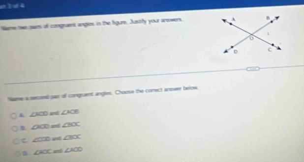 3:4 
Name two cam of congruent angles in the figure. Justly your answers. 
me a second par of congruent angles. Choose the correct answer below
∠ ACD ∠ ACB
∠ AOD ad ∠ BOC
C ∠ CCD and ∠ BOC
D. ∠ FOC and ∠ ACO