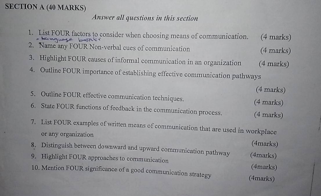 Answer all questions in this section 
1. List FOUR factors to consider when choosing means of communication. (4 marks) 
2. Name any FOUR Non-verbal cues of communication (4 marks) 
3. Highlight FOUR causes of informal communication in an organization (4 marks) 
4. Outline FOUR importance of establishing effective communication pathways 
(4 marks) 
5. Outline FOUR effective communication techniques. (4 marks) 
6. State FOUR functions of feedback in the communication process. 
(4 marks) 
7. List FOUR examples of written means of communication that are used in workplace 
or any organization 
(4marks) 
8. Distinguish between downward and upward communication pathway (4marks) 
9. Highlight FOUR approaches to communication 
(4marks) 
10. Mention FOUR significance of a good communication strategy 
(4marks)