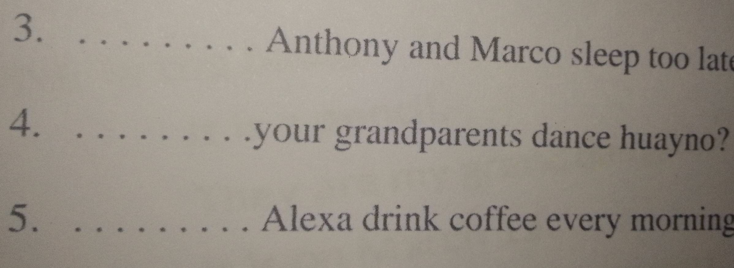 3._ 
Anthony and Marco sleep too late 
4._ 
your grandparents dance huayno? 
5. _Alexa drink coffee every morning