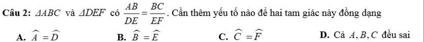 △ ABC và △ DEF có  AB/DE = BC/EF . Cần thêm yếu tố nào để hai tam giác này đồng dạng
A. widehat A=widehat D B. widehat B=widehat E C. widehat C=widehat F D. Cả A, B, C đều sai