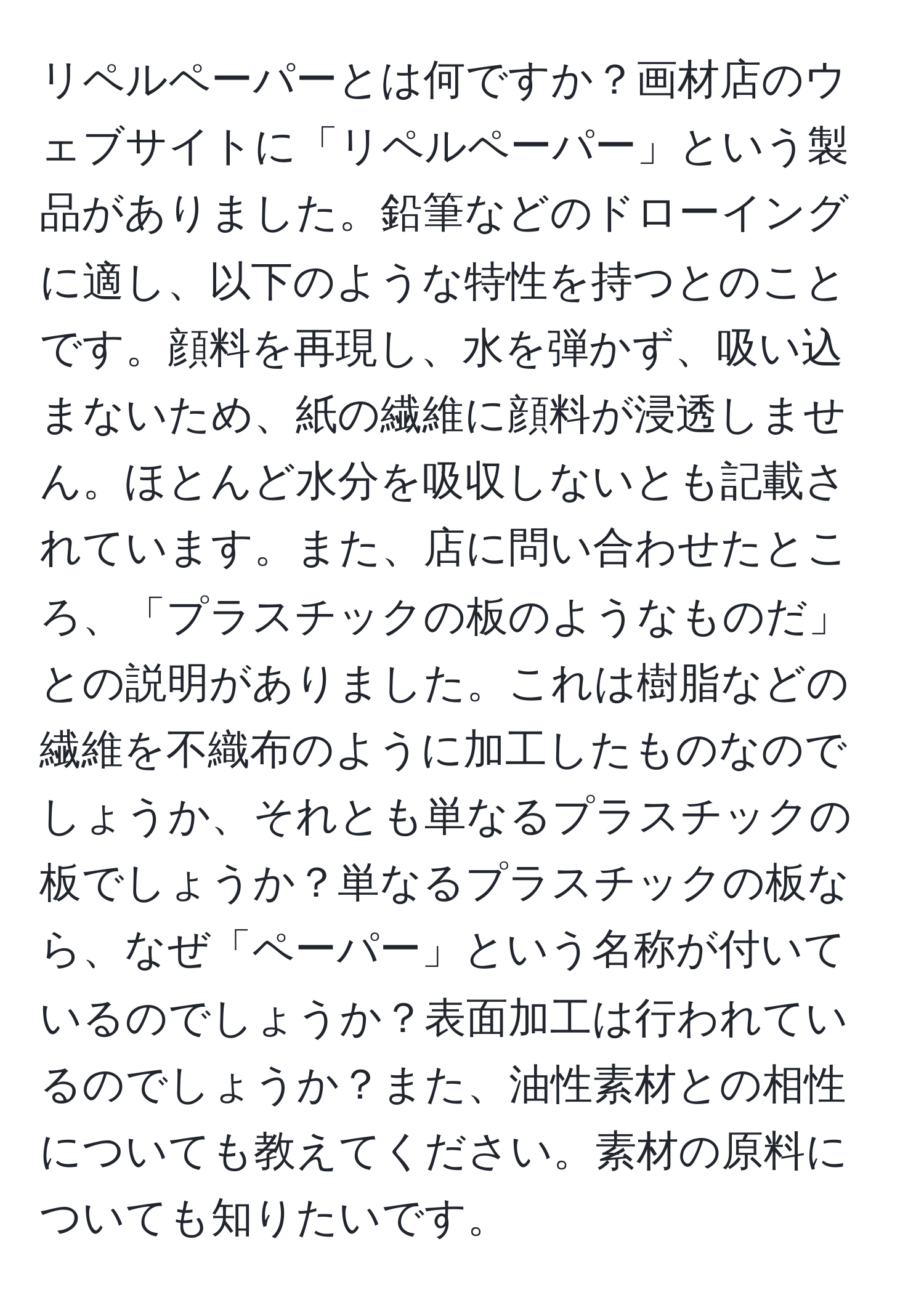 リペルペーパーとは何ですか？画材店のウェブサイトに「リペルペーパー」という製品がありました。鉛筆などのドローイングに適し、以下のような特性を持つとのことです。顔料を再現し、水を弾かず、吸い込まないため、紙の繊維に顔料が浸透しません。ほとんど水分を吸収しないとも記載されています。また、店に問い合わせたところ、「プラスチックの板のようなものだ」との説明がありました。これは樹脂などの繊維を不織布のように加工したものなのでしょうか、それとも単なるプラスチックの板でしょうか？単なるプラスチックの板なら、なぜ「ペーパー」という名称が付いているのでしょうか？表面加工は行われているのでしょうか？また、油性素材との相性についても教えてください。素材の原料についても知りたいです。