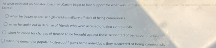 At what point did US Senator Joseph McCarthy begin to lose support for what was ultimately deemedia "witch hunt" to uncover communis
States?
when he began to accuse high-ranking military officials of being communists
when he spoke out in defense of friends who were accused of being communists
when he called for charges of treason to be brought against those suspected of being communists
when he demanded popular Hollywood figures name individuals they suspected of being communists