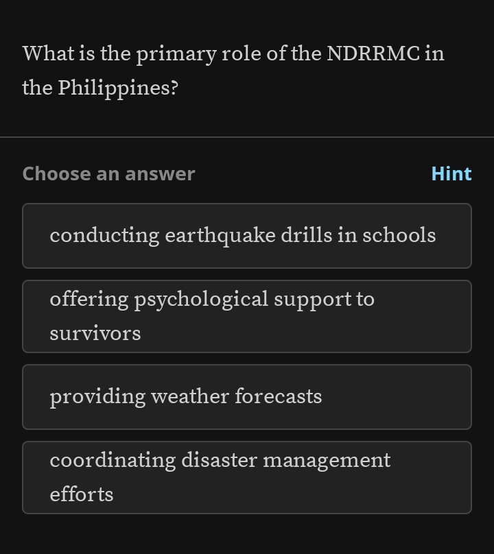 What is the primary role of the NDRRMC in
the Philippines?
Choose an answer Hint
conducting earthquake drills in schools
offering psychological support to
survivors
providing weather forecasts
coordinating disaster management
efforts