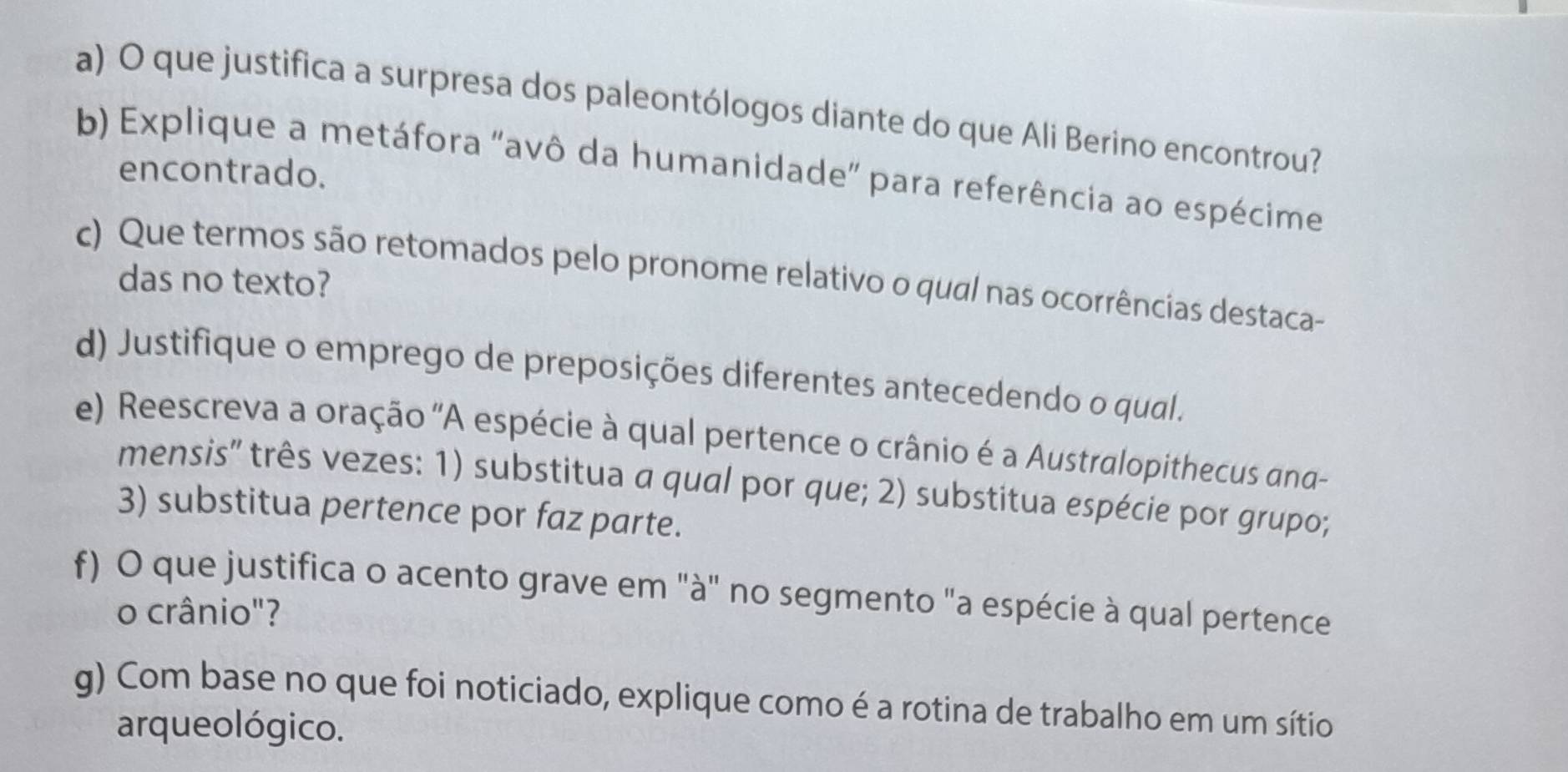 que justifica a surpresa dos paleontólogos diante do que Ali Berino encontrou? 
b) Explique a metáfora "avô da humanidade" para referência ao espécime 
encontrado. 
c) Que termos são retomados pelo pronome relativo o qual nas ocorrências destaca- 
das no texto? 
d) Justifique o emprego de preposições diferentes antecedendo o qual. 
e) Reescreva a oração ''A espécie à qual pertence o crânio é a Australopithecus ana 
mensis' três vezes: 1) substitua a qual por que; 2) substitua espécie por grupo; 
3) substitua pertence por faz parte. 
f) O que justifica o acento grave em "à" no segmento "a espécie à qual pertence 
o crânio"? 
g) Com base no que foi noticiado, explique como é a rotina de trabalho em um sítio 
arque o lógico.