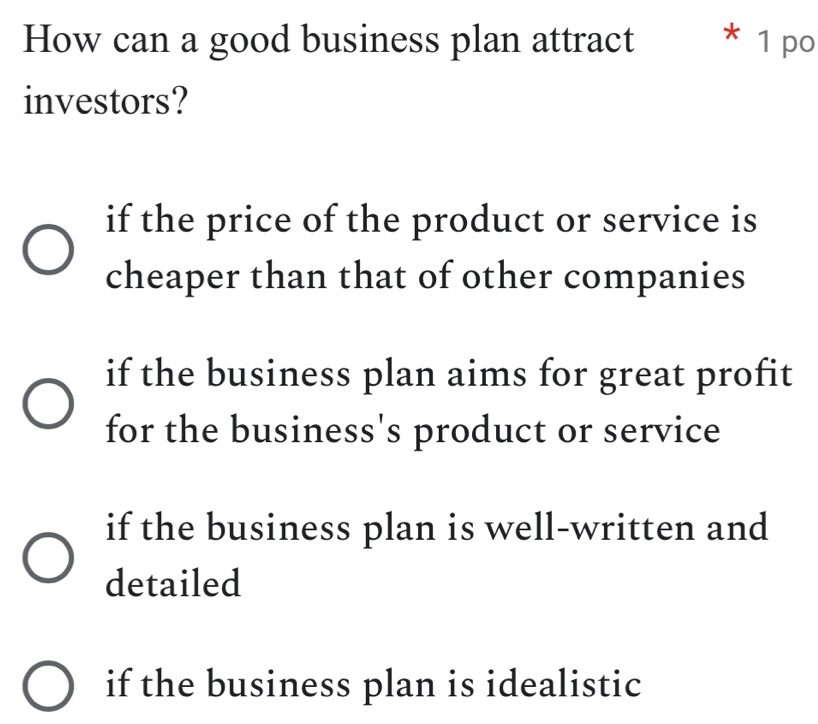 How can a good business plan attract * 1 po
investors?
if the price of the product or service is
cheaper than that of other companies
if the business plan aims for great profit
for the business's product or service
if the business plan is well-written and
detailed
if the business plan is idealistic