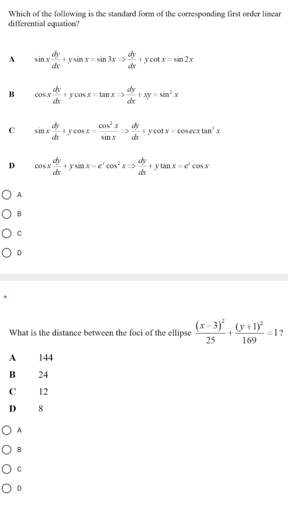 Which of the following is the standard form of the corresponding first order linear
differential equation?
A sin x dy/dx +ysin x=sin 3xRightarrow  dy/dx +ycot x=sin 2x
B cos x dy/dx +ycos x=tan xRightarrow  dy/dx +xy=sin^2x
C sin x dy/dx +ycos x= cos^2x/sin x Rightarrow  dy/dx +ycot x=cos ecxtan^3x
D cos x dy/dx +ysin x=e^xcos^2xRightarrow  dy/dx +ytan x=e^xcos x
A
B
C
D
What is the distance between the foci of the ellipse frac (x-3)^225+frac (y+1)^2169=1 ?
A 144
B 24
C 12
D 8
A
B
C
D