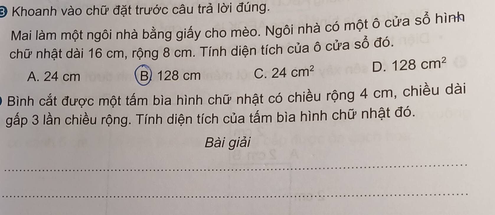 Đ Khoanh vào chữ đặt trước câu trả lời đúng.
Mai làm một ngôi nhà bằng giấy cho mèo. Ngôi nhà có một ô cửa SO hình
chữ nhật dài 16 cm, rộng 8 cm. Tính diện tích của ô cửa sổ đó.
A. 24 cm B 128 cm C. 24cm^2
D. 128cm^2
Bình cắt được một tấm bìa hình chữ nhật có chiều rộng 4 cm, chiều dài
gấp 3 lần chiều rộng. Tính diện tích của tấm bìa hình chữ nhật đó.
Bài giải
_
_