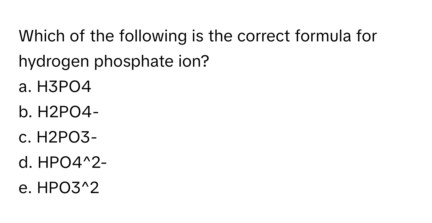 Which of the following is the correct formula for hydrogen phosphate ion?

a. H3PO4 
b. H2PO4- 
c. H2PO3- 
d. HPO4^2- 
e. HPO3^2-