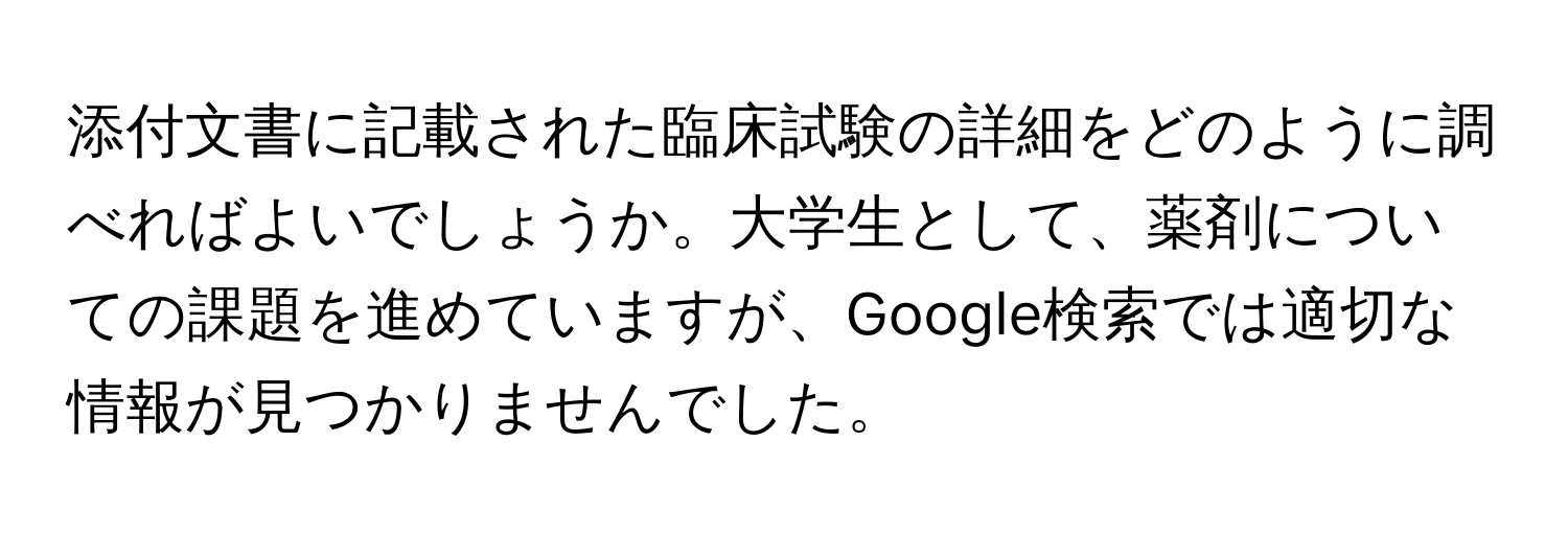 添付文書に記載された臨床試験の詳細をどのように調べればよいでしょうか。大学生として、薬剤についての課題を進めていますが、Google検索では適切な情報が見つかりませんでした。