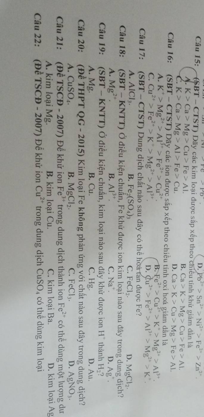 Pe>Pb°.
D. Pb^(2+)>Sn^(2+)>Ni^(2+)>Fe^(2+)>Zn^(2+).
Câu 15: (SBT- CTST) Dãy các kim loại được sắp xếp theo chiều tính khử giảm dần là
A. K>Ca>Mg>Cu>Fe>AI. B. Ca>K>Mg>Cu>Fe>A1.
C. K>Ca>Mg>Al>Fe>Cu.
D. Ca>K>Cu>Mg>Fe>Al.
Câu 16: (S BT-CTS T) Dãy các ion được sắp xếp theo chiều tính oxi hoá giảm dần là
A. K^+>Mg^(2+)>Al^(3+)>Fe^(2+)>Cu^(2+).
B. Fe^(2+)>Cu^(2+)>K^+>Mg^(2+)>Al^(3+).
C. Cu^(2+)>Fe^(2+)>K^+>Mg^(2+)>Al^(3+). D. Cu^(2+)>Fe^(2+)>Al^(3+)>Mg^(2+)>K^+.
Câu 17: (SBT - CTST) Dung dịch chất nào sau đây có thể hoà tan được Fe?
A. AlCl_3. B. Fe_2(SO_4)_3 C. FeCl_2. D. MgCl_2.
Câu 18: (SBT - KNTT) Ở điều kiện chuẩn, Fe khử được ion kim loại nào sau đây trong dung dịch?
A. Mg^(2+). B. Al^(3+). C. Na^+. D. Ag^+.
Câu 19: (SBT - KNTT) Ở điều kiện chuẩn, kim loại nào sau đây khử được ion H^+ thành H_2^circ 
A. Mg. B. Cu. C. Hg. D. Au.
Câu 20: (Đề THPT QG - 2015) Kim loại Fe không phản ứng với chất nào sau đây trong dung dịch?
A. ( CuSO_4. B. MgCl_2. C. FeCl_3. D. AgNO_3.
Câu 21: a (Đề TSCĐ - 2007) Để khử ion Fe^(3+) trong dung dịch thành ion Fe^(2+) có thể dùng một lượng dư
A. kim loại Mg. B. kim loại Cu. C. kim loại Ba. D. kim loại Ag
Câu 22: (Đề TSCĐ - 2007) Để khử ion Cu^(2+) trong dung dịch CuSO_4 có thể dùng kim loại