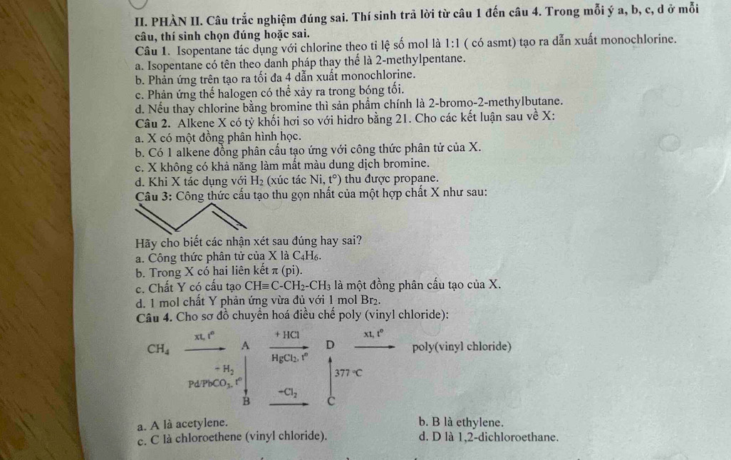 PHÀN II. Câu trắc nghiệm đúng sai. Thí sinh trả lời từ câu 1 đến câu 4. Trong mỗi ý a, b, c, d ở mỗi
câu, thí sinh chọn đúng hoặc sai.
Câu 1. Isopentane tác dụng với chlorine theo tỉ lệ số mol là 1:1 ( có asmt) tạo ra dẫn xuất monochlorine.
a. Isopentane có tên theo danh pháp thay thế là 2-methylpentane.
b. Phản ứng trên tạo ra tối đa 4 dẫn xuất monochlorine.
c. Phản ứng thế halogen có thể xảy ra trong bóng tối.
d. Nếu thay chlorine bằng bromine thì sản phẩm chính là 2-bromo-2-methylbutane.
Câu 2. Alkene X có tỷ khối hơi so với hidro bằng 21. Cho các kết luận sau về X:
a. X có một đồng phân hình học.
b. Có 1 alkene đồng phân cầu tạo ứng với công thức phân tử ciaX.
c. X không có khả năng làm mất màu dung dịch bromine.
d. Khi X tác dụng với H_2 (xúc tác Ni,t°) thu được propane.
Câu 3: Công thức cấu tạo thu gọn nhất của một hợp chất X như sau:
Hãy cho biết các nhận xét sau đúng hay sai?
a. Công thức phân tử của X là C_4 H6.
b. Trong X có hai liên kết π (pi).
c. Chất Y có cấu tạo CHequiv C-CH_2-CH_3 là một đồng phân cấu tạo của X.
d. 1 mol chất Y phản ứng vừa đủ với 1 mol Br₂.
Câu 4. Cho sơ đồ chuyển hoá điều chế poly (vinyl chloride):
xt,t°
xt,t^0
CH_4 A frac +HClHgCl_2.r^n D poly(vinyl chloride)
-H_2
Pd/PbCO_3. r° 377°C
-Cl_2
B
C
a. A là acetylene. b. B là ethylene.
c. C là chloroethene (vinyl chloride). d. D là 1,2-dichloroethane.