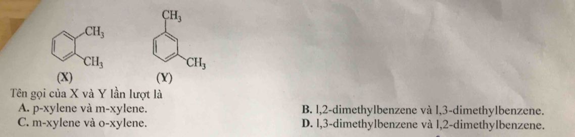 CH_3 .CH_3
CH_3 □
CH_3
(X) (Y)
Tên gọi của X và Y lần lượt là
A. p-xy vlene và m-xylene. B. l, 2 -dimethylbenzene và l, 3 -dimethylbenzene.
C. m-xylene và o-xylene. D. l, 3 -dimethylbenzene và l, 2 -dimethylbenzene.