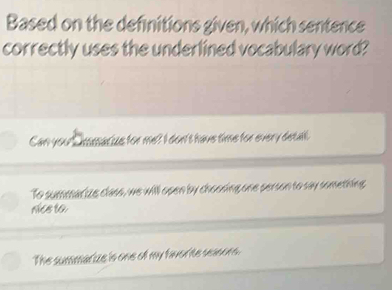 Based on the definitions given, which sentence
correctly uses the underlined vocabulary word?
Can you ' insmacize for me? I don't have time for every detall.
To summarize class, we will open by choosing one person to say something
nce to
The summarize is one of my favor te sasors.