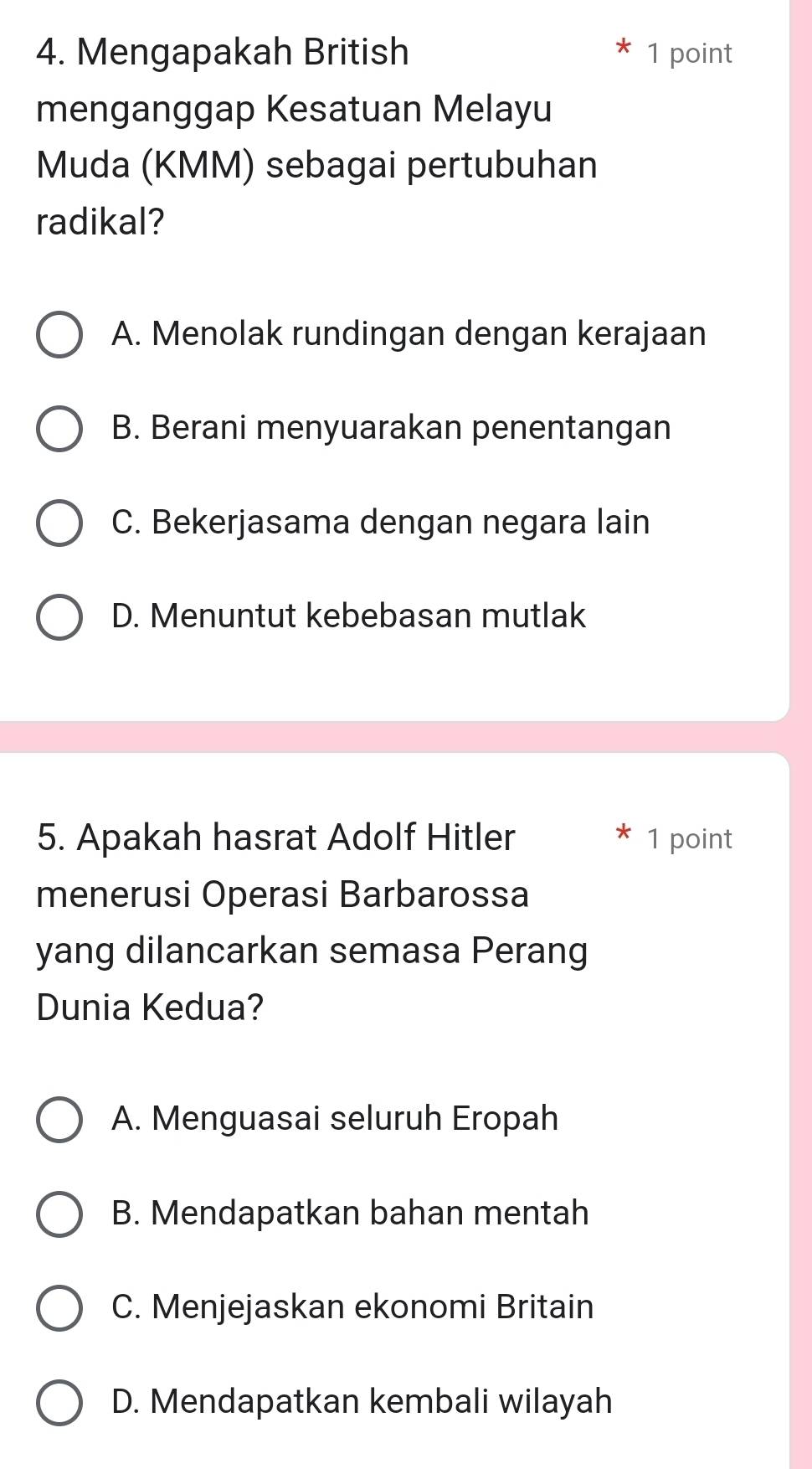 Mengapakah British 1 point
menganggap Kesatuan Melayu
Muda (KMM) sebagai pertubuhan
radikal?
A. Menolak rundingan dengan kerajaan
B. Berani menyuarakan penentangan
C. Bekerjasama dengan negara lain
D. Menuntut kebebasan mutlak
5. Apakah hasrat Adolf Hitler 1 point
menerusi Operasi Barbarossa
yang dilancarkan semasa Perang
Dunia Kedua?
A. Menguasai seluruh Eropah
B. Mendapatkan bahan mentah
C. Menjejaskan ekonomi Britain
D. Mendapatkan kembali wilayah