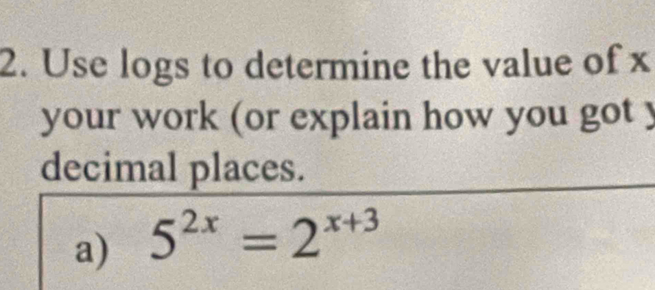 Use logs to determine the value of x
your work (or explain how you got y
decimal places. 
a) 5^(2x)=2^(x+3)