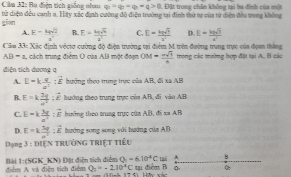 Ba điện tích giống nhau q_1=q_2=q_3=q>0. Đặt trong chân không tại ba đinh của một
tứ diện đều cạnh a. Hãy xác định cường độ điện trường tại đinh thứ tư của tứ diện đều trong không
gian
A. E= kqsqrt(2)/a^2  B. E= kqsqrt(6)/a^2  C. E= kqsqrt(5)/s^2  D. E= kqsqrt(3)/a^2 
Câu 33: Xác định véctơ cường độ điện trường tại điểm M trên đường trung trực của đọan thắng
AB=a , cách trung điểm O của AB một đoạn OM= asqrt(3)/6  trong các trường hợp đặt tại A, B các
điện tích dương q
A. E=k q/a^2 ;vector E hướng theo trung trực của AB, đi xa AB
B. E=k 2q/a^2 ;vector E hướng theo trung trực của AB, đi vào AB
C. E=k 3q/a^2 ;vector E hướng theo trung trực của AB, đi xa AB
D. E=k 3q/a^2 ;vector E hướng song song với hướng của AB
Dạng 3 : DIỆN TRƯỜNG TRIỆT TIÊU
Bài 1:(SGK_  KN) Đặt điện tích điểm Q_1=6.10^(-8)C tại A
B
điểm A và điện tích điểm Q_2=-2.10^(-8)C tại điểm B Q:
( Hữy xác