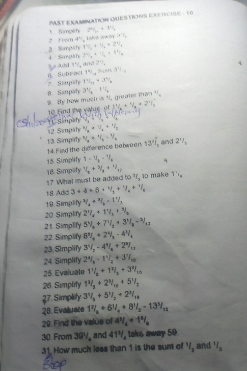 PAST EXAMINATION QUESTIONS EXERCISE - 10
1. Simplify 2^4/_21+3^1/_1
2 From 4' ,1 akeaxay3frac 1/_a
3 Simplify 1^1/_3+^1/
4 Simplify 21/3+1/2+11/4
5 Add 1½, and 2^1/_4
6 Subtract 1 9/4 ,f(x)(1) 3^?/_o
7. Simplify 11/1/_1/3
8. Simplify 3^3/_2-1^2/_2 3/4
9. By how much is^4 greater than
10 Find the value of 11/a+1/a+21/3
It Simplity (sqrt(3)+ 1/3 )sqrt(1)
12 Simplify  3/8 + 1/4 + 1/2 
13. Simplify 3/8/3-1/4 13^7overline /_5 and 2^1/_3
14.Find the difference between
15. Simplify 1-1/2-1/8
16. Simplify 1/8+3/8+1/12 to make 1^1/_6
17 What must be added to^2/_3
18 Add 3+4+6+1/3+1/4+1/6
19. Simplify^3/_4+^3/_8-1^1/_3
20. Simplify 2^1/_4+1^1/_3+^3/_8
21. Simplify 5^1/_8+7^1/_2+3^1/_8-^3/_12
22. Simplify 6^5/_8+2^4/_5-4^3/_4
23. Simplify 3^1/_2-4^5/_a+2^3/_12
24. Simplify 2^4/_5· 1^1/_2+3^7/_10
25. Evaluate 1^1/_5+1^2/_5+3^9/_10
26. Simplify 1^3/_5+2^3/_10+5^1/_2
27. Simplify 3^1/_5+5^1/_2+2^3/_10
28. Evaluate 1^2/_3+6^1/_4+8^1/_2-13^3/_12
29. Find the value of 4^3/_4+1^0/_0
30. From 39½, and 41½, taks away 50.
31. How much less than 1 is the sum of 1/2 and 1/3