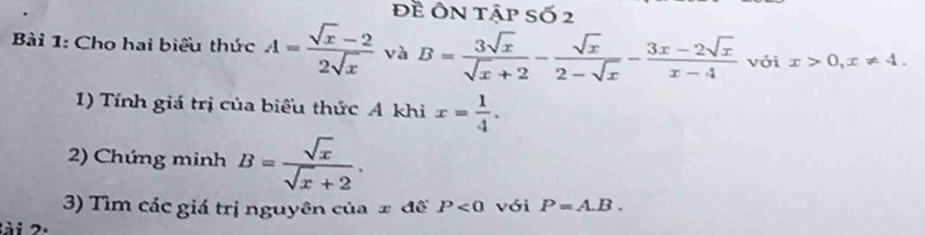 Đề Ôn tập số 2 
Bài 1: Cho hai biểu thức A= (sqrt(x)-2)/2sqrt(x)  và B= 3sqrt(x)/sqrt(x)+2 - sqrt(x)/2-sqrt(x) - (3x-2sqrt(x))/x-4  với x>0, x!= 4. 
1) Tính giá trị của biểu thức A khi x= 1/4 . 
2) Chứng minh B= sqrt(x)/sqrt(x)+2 . 
3) Tìm các giá trị nguyên của ± đế P<0</tex> với P=A.B. 
lài 2.