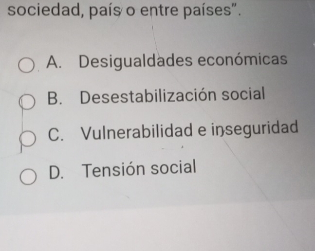 sociedad, país o entre países".
A. Desigualdades económicas
B. Desestabilización social
C. Vulnerabilidad e inseguridad
D. Tensión social