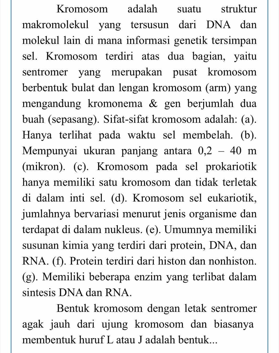 Kromosom adalah suatu struktur
makromolekul yang tersusun dari DNA dan
molekul lain di mana informasi genetik tersimpan
sel. Kromosom terdiri atas dua bagian, yaitu
sentromer yang merupakan pusat kromosom
berbentuk bulat dan lengan kromosom (arm) yang
mengandung kromonema & gen berjumlah dua
buah (sepasang). Sifat-sifat kromosom adalah: (a).
Hanya terlihat pada waktu sel membelah. (b).
Mempunyai ukuran panjang antara 0, 2-40m
(mikron). (c). Kromosom pada sel prokariotik
hanya memiliki satu kromosom dan tidak terletak
di dalam inti sel. (d). Kromosom sel eukariotik,
jumlahnya bervariasi menurut jenis organisme dan
terdapat di dalam nukleus. (e). Umumnya memiliki
susunan kimia yang terdiri dari protein, DNA, dan
RNA. (f). Protein terdiri dari histon dan nonhiston.
(g). Memiliki beberapa enzim yang terlibat dalam
sintesis DNA dan RNA.
Bentuk kromosom dengan letak sentromer
agak jauh dari ujung kromosom dan biasanya
membentuk huruf L atau J adalah bentuk...