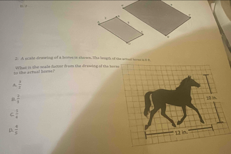 2
2. A scale drawing of a horse is shown. The length of the actual horse is 8 ft.
What is the scale factor from the drawing of the hors
to the actual horse?
A.  3/2 
B.  2/3 
C.  5/4 
D.  4/5 