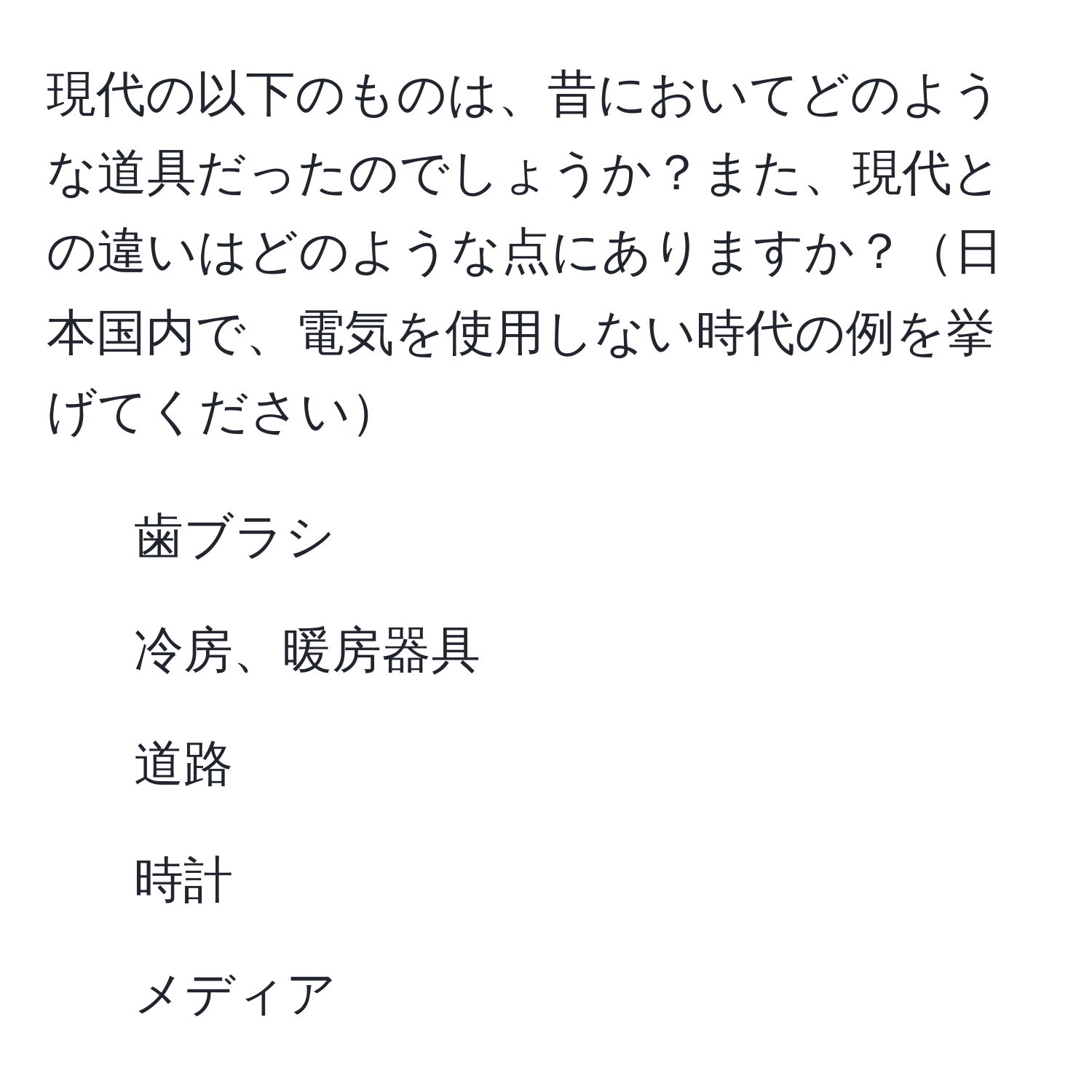 現代の以下のものは、昔においてどのような道具だったのでしょうか？また、現代との違いはどのような点にありますか？日本国内で、電気を使用しない時代の例を挙げてください  
- 歯ブラシ  
- 冷房、暖房器具  
- 道路  
- 時計  
- メディア