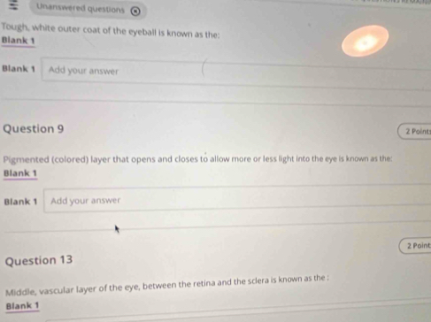 Unanswered questions 
Tough, white outer coat of the eyeball is known as the: 
Blank 1 
Blank 1 Add your answer 
Question 9 2 Points 
Pigmented (colored) layer that opens and closes to allow more or less light into the eye is known as the: 
Blank 1 
Blank 1 Add your answer 
2 Point 
Question 13 
Middle, vascular layer of the eye, between the retina and the sclera is known as the : 
Blank 1