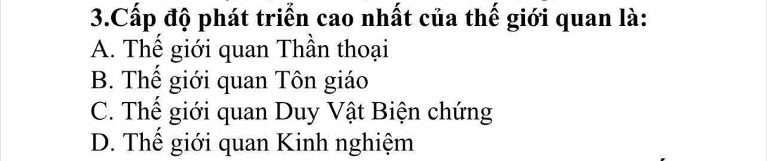 Cấp độ phát triển cao nhất của thế giới quan là:
A. Thế giới quan Thần thoại
B. Thế giới quan Tôn giáo
C. Thế giới quan Duy Vật Biện chứng
D. Thế giới quan Kinh nghiệm