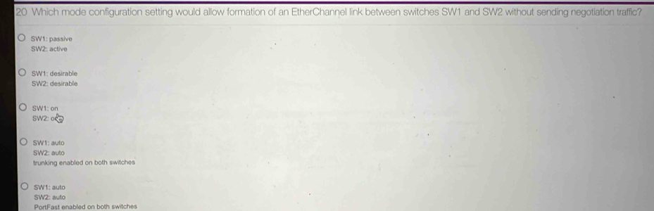 Which mode configuration setting would allow formation of an EtherChannel link between switches SW1 and SW2 without sending negotiation traffic?
SW1: passive
SW2: active
SW1: desirable
SW2: desirable
SW1: on
SW2: o
SW1: auto
SW2: auto
trunking enabled on both switches
SW1: auto
SW2: auto
PortFast enabled on both switches