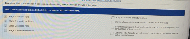 lo answer this question using the keyboaed 
Question: Match each stage of assessing and controlling risks to the steps involved in that stage.
Match the options and targets that rellate to one another and then select Done.
A Stage 3: control risks Analyze tasks and consult with others
B Stage 1: identify problems Monitor changes in the workplace and create a list of risky tasks.
C Stage 2: assess risks conduct trials of those controls Determine appropriate design and administrative controls, then implement and
D Stage 4: evaluate controls Determine whether risks were eliminated or minimized and ensure no new risk
factors were introduced