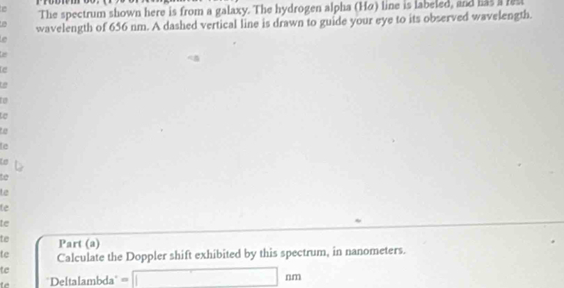 The spectrum shown here is from a galaxy. The hydrogen alpha (Hα) line is labeled, and has i les 
wavelength of 656 nm. A dashed vertical line is drawn to guide your eye to its observed wavelength. 

e 
Le 
t 
e 
to 
le 
to 
to 
te 
le 
te 
te Part (a) 
te Calculate the Doppler shift exhibited by this spectrum, in nanometers. 
te 
te 'Deltalambda' = □ nm