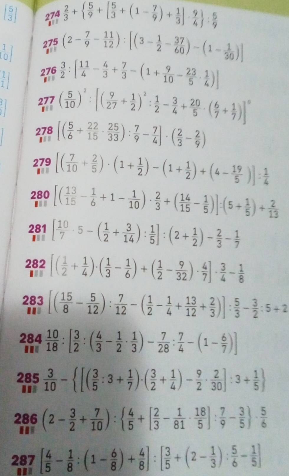 beginbmatrix  5/3 endbmatrix
274
san  2/3 +  5/9 +[ 5/3 +(1- 7/9 )+ 1/3 ]·  9/4  : 5/9 
 1/0 ] 275(2- 7/9 - 11/12 ):[(3- 1/2 - 37/60 )-(1- 1/30 )]
 1/1 ] 276 3/2 :[ 11/4 - 4/3 + 7/3 -(1+ 9/10 - 23/5 ·  1/4 )]
 3/1 ]
277( 5/10 )^2:[( 9/27 + 1/2 )^2: 1/2 - 3/4 + 20/5 · ( 6/7 + 1/7 )]^5
278 [( 5/6 + 22/15 ·  25/33 ): 7/9 - 7/4 ]· ( 2/3 - 2/9 )
279 [( 7/10 + 2/5 )· (1+ 1/2 )-(1+ 1/2 )+(4- 19/5 )]: 1/4 
280 [( 13/15 - 1/6 +1- 1/10 )·  2/3 +( 14/15 - 1/5 )]:(5+ 1/5 )+ 2/13 
281 [ 10/7 · 5-( 1/2 + 3/14 ): 1/5 ]:(2+ 1/2 )- 2/3 - 1/7 
282 [( 1/2 + 1/4 )· ( 1/3 - 1/6 )+( 1/2 - 9/32 )·  4/7 ]·  3/4 - 1/8 
10
283 [( 15/8 - 5/12 ): 7/12 -( 1/2 - 1/4 + 13/12 + 2/3 )]: 5/3 - 3/2 :5+2
BB..
284 10/18 :[ 3/2 :( 4/3 - 1/2 ·  1/3 )- 7/28 : 7/4 -(1- 6/7 )]
285 3/10 - [( 3/5 :3+ 1/7 )· ( 3/2 + 1/4 )- 9/2 ·  2/30 ]:3+ 1/5 
286(2- 3/2 + 7/10 ):  4/5 +[ 2/3 - 1/81 ·  18/5 ]: 7/9 - 3/5  ·  5/6 
287[ 4/5 - 1/8 :(1- 6/8 )+ 4/8 ]:[ 3/5 +(2- 1/3 ): 5/6 - 1/5 ]